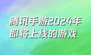 腾讯手游2024年即将上线的游戏