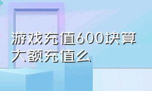 游戏充值600块算大额充值么