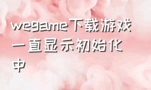 wegame下载游戏一直显示初始化中