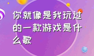 你就像是我玩过的一款游戏是什么歌