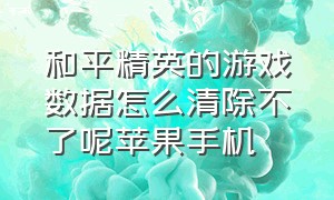 和平精英的游戏数据怎么清除不了呢苹果手机