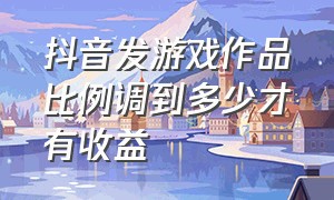 抖音发游戏作品比例调到多少才有收益