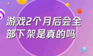 游戏2个月后会全部下架是真的吗