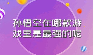 孙悟空在哪款游戏里是最强的呢