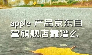 apple 产品京东自营旗舰店靠谱么