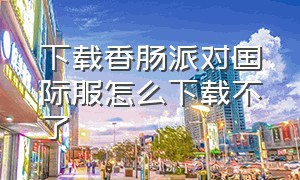 下载香肠派对国际服怎么下载不了