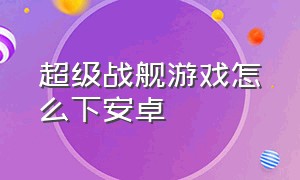 超级战舰游戏怎么下安卓