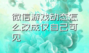 微信游戏动态怎么改成仅自己可见