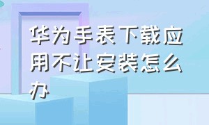 华为手表下载应用不让安装怎么办