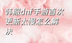 韩服dnf手游首次更新太慢怎么解决