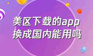 美区下载的app换成国内能用吗