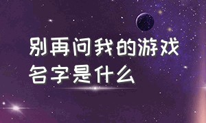 别再问我的游戏名字是什么