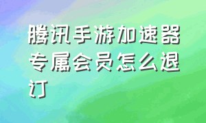 腾讯手游加速器专属会员怎么退订