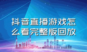 抖音直播游戏怎么看完整版回放