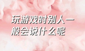 玩游戏时别人一般会说什么呢