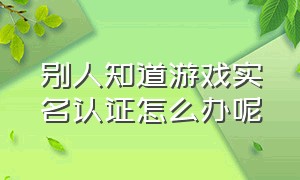 别人知道游戏实名认证怎么办呢