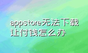 appstore无法下载让付钱怎么办