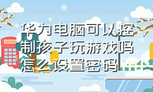 华为电脑可以控制孩子玩游戏吗怎么设置密码