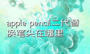 apple pencil二代替换笔尖在哪里