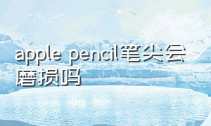 apple pencil笔尖会磨损吗