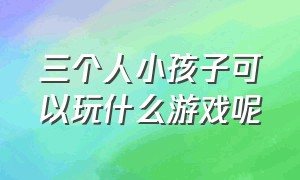 三个人小孩子可以玩什么游戏呢