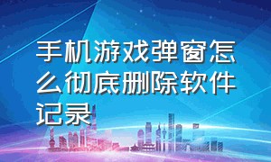 手机游戏弹窗怎么彻底删除软件记录