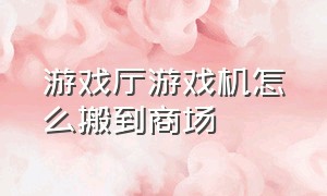 游戏厅游戏机怎么搬到商场