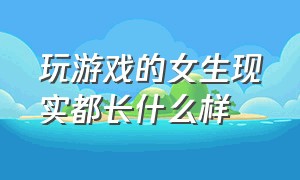 玩游戏的女生现实都长什么样