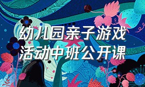 幼儿园亲子游戏活动中班公开课