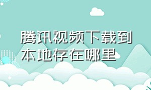 腾讯视频下载到本地存在哪里