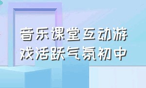 音乐课堂互动游戏活跃气氛初中