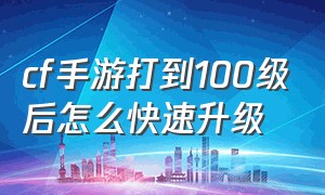 cf手游打到100级后怎么快速升级