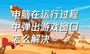 电脑在运行过程中弹出游戏窗口怎么解决