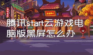 腾讯start云游戏电脑版黑屏怎么办