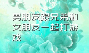 男朋友跟兄弟和女朋友一起打游戏