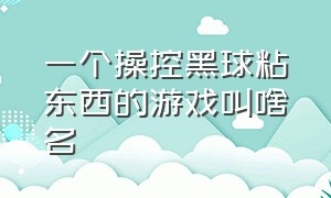 一个操控黑球粘东西的游戏叫啥名