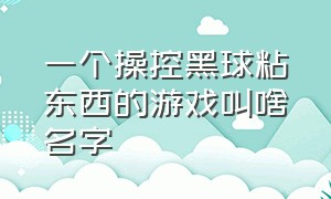 一个操控黑球粘东西的游戏叫啥名字