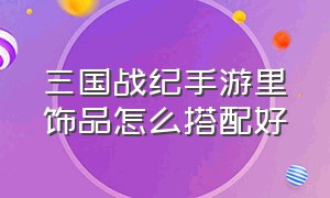 三国战纪手游里饰品怎么搭配好