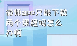 微师app只能下载两个课程吗怎么办啊