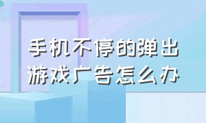 手机不停的弹出游戏广告怎么办