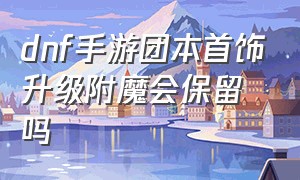 dnf手游团本首饰升级附魔会保留吗