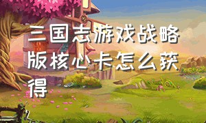 三国志游戏战略版核心卡怎么获得