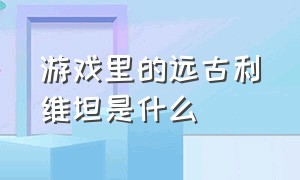 游戏里的远古利维坦是什么