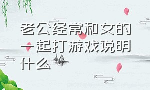 老公经常和女的一起打游戏说明什么