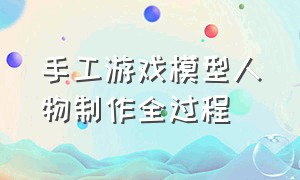 手工游戏模型人物制作全过程