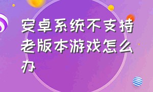 安卓系统不支持老版本游戏怎么办