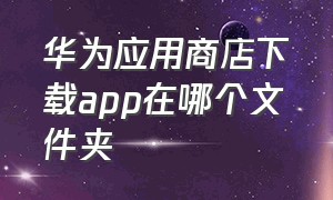 华为应用商店下载app在哪个文件夹