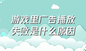 游戏里广告播放失败是什么原因