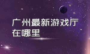 广州最新游戏厅在哪里