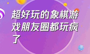 超好玩的象棋游戏朋友圈都玩疯了